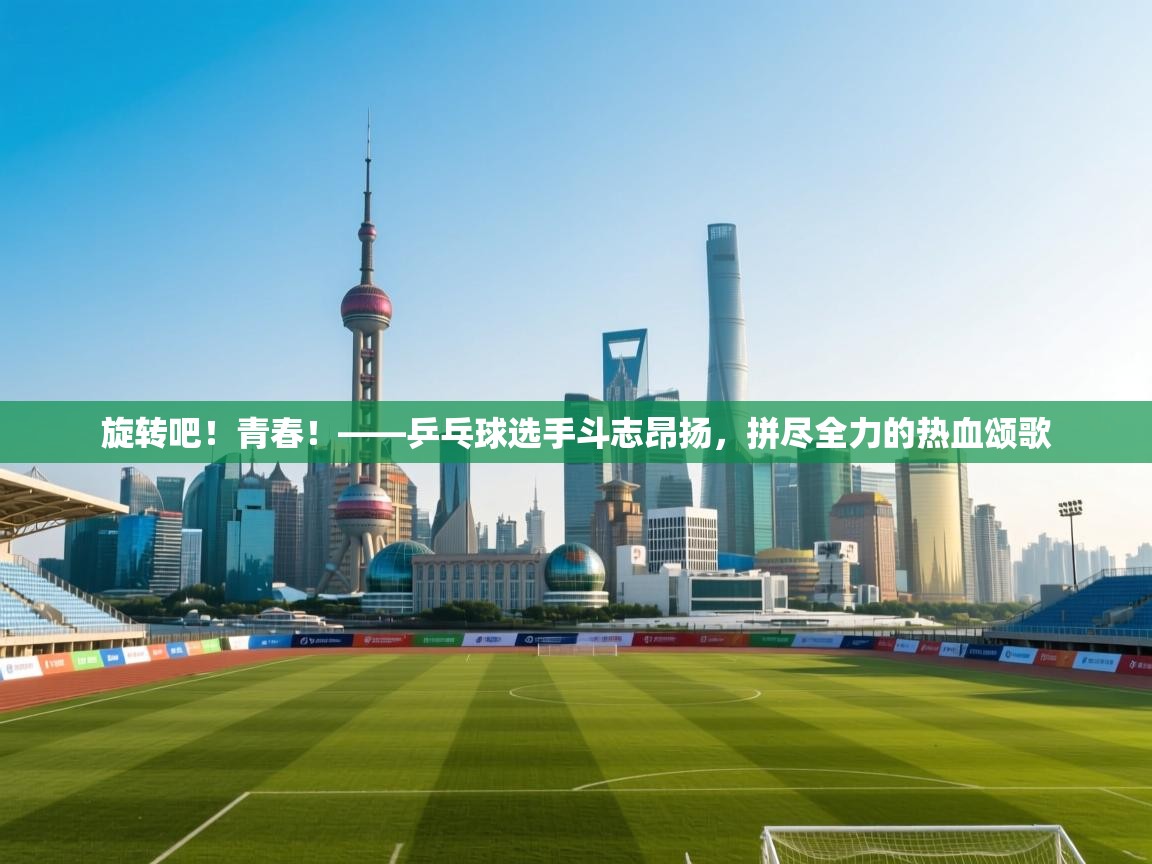 旋转吧！青春！——乒乓球选手斗志昂扬，拼尽全力的热血颂歌  第2张